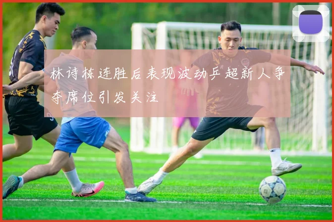 林诗栋连胜后表现波动乒超新人争夺席位引发关注