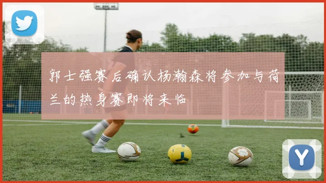 郭士强赛后确认杨瀚森将参加与荷兰的热身赛即将来临