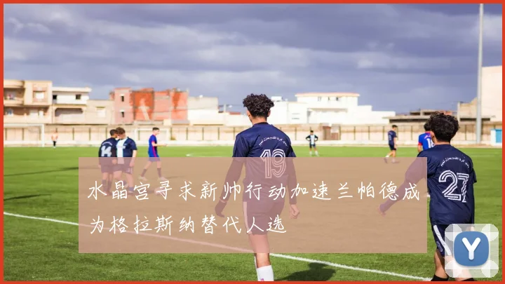 水晶宫寻求新帅行动加速兰帕德成为格拉斯纳替代人选