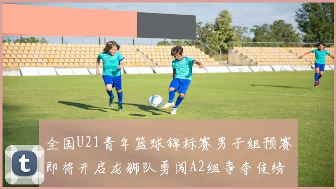 全国U21青年篮球锦标赛男子组预赛即将开启龙狮队勇闯A2组争夺佳绩