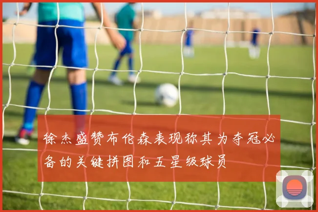 徐杰盛赞布伦森表现称其为夺冠必备的关键拼图和五星级球员