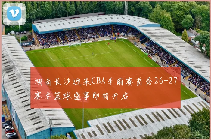 湖南长沙迎来CBA季前赛首秀26-27赛季篮球盛事即将开启
