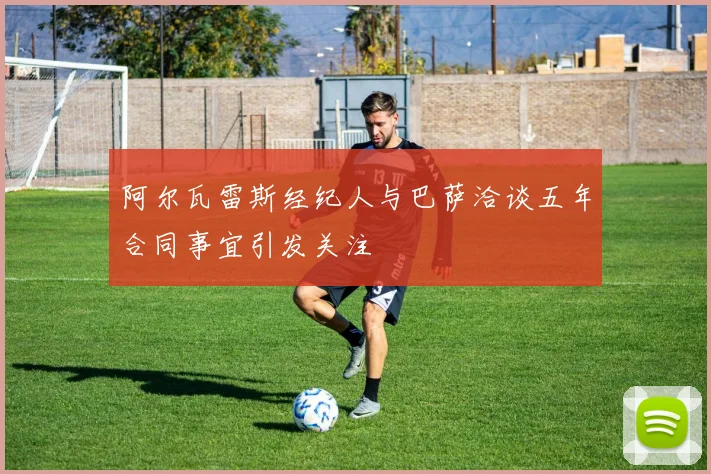 阿尔瓦雷斯经纪人与巴萨洽谈五年合同事宜引发关注