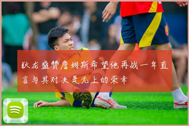 狄龙盛赞詹姆斯希望他再战一年直言与其对决是无上的荣幸