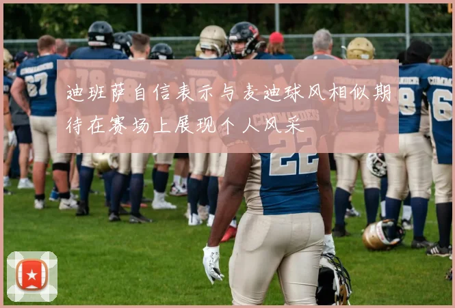 迪班萨自信表示与麦迪球风相似期待在赛场上展现个人风采