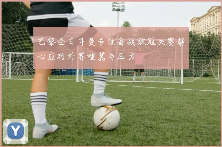 巴黎圣日耳曼专注备战欧冠决赛静心应对外界喧嚣与压力