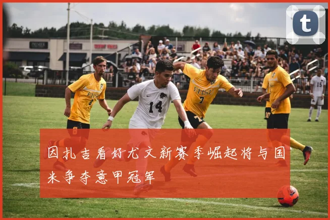 因扎吉看好尤文新赛季崛起将与国米争夺意甲冠军