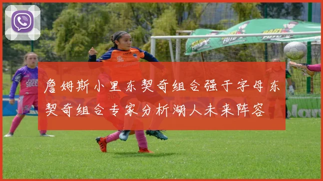 詹姆斯小里东契奇组合强于字母东契奇组合专家分析湖人未来阵容