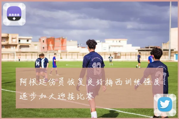 阿根廷伤员恢复良好梅西训练强度逐步加大迎接比赛