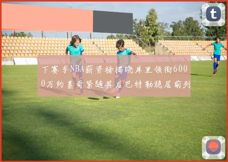 下赛季NBA薪资榜揭晓库里领衔6000万约基奇紧随其后巴特勒稳居前列