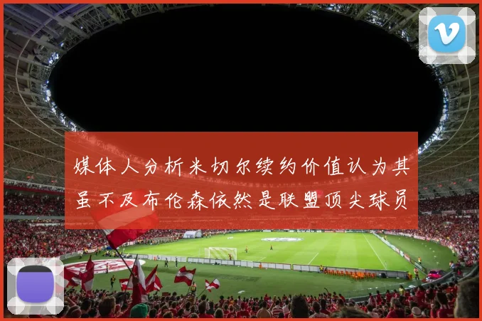 媒体人分析米切尔续约价值认为其虽不及布伦森依然是联盟顶尖球员