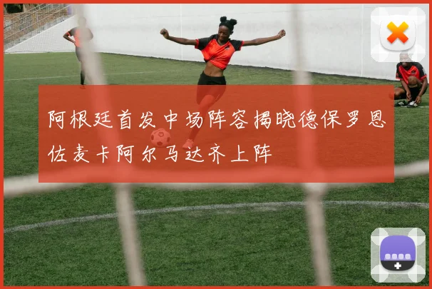 阿根廷首发中场阵容揭晓德保罗恩佐麦卡阿尔马达齐上阵