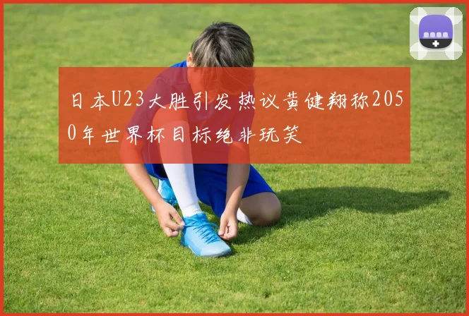 日本U23大胜引发热议黄健翔称2050年世界杯目标绝非玩笑