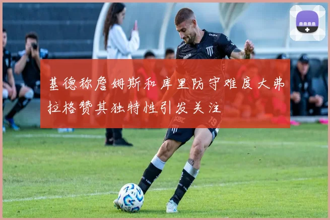 基德称詹姆斯和库里防守难度大弗拉格赞其独特性引发关注