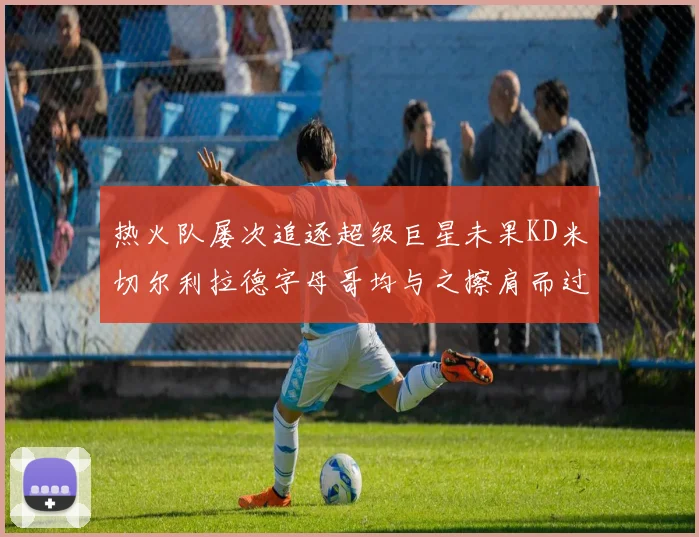 热火队屡次追逐超级巨星未果KD米切尔利拉德字母哥均与之擦肩而过