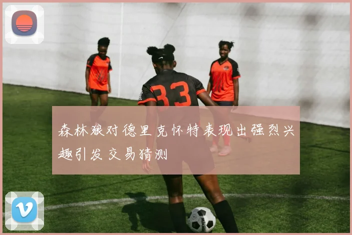 森林狼对德里克怀特表现出强烈兴趣引发交易猜测