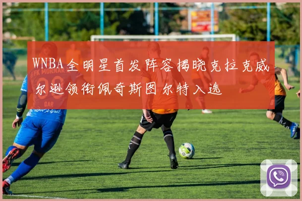 WNBA全明星首发阵容揭晓克拉克威尔逊领衔佩奇斯图尔特入选