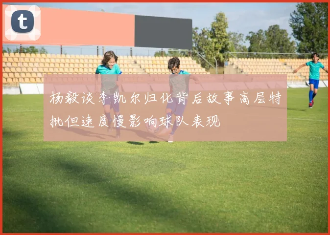 杨毅谈李凯尔归化背后故事高层特批但速度慢影响球队表现