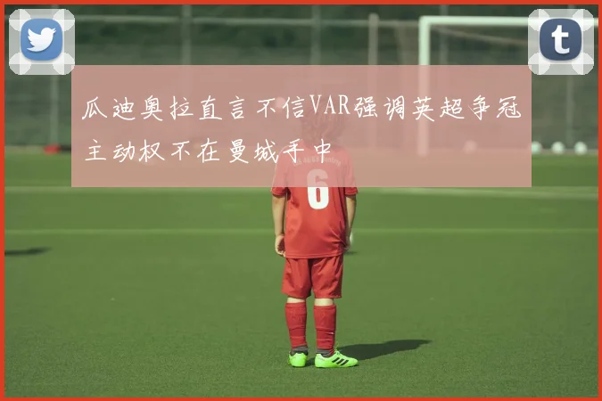 瓜迪奥拉直言不信VAR强调英超争冠主动权不在曼城手中