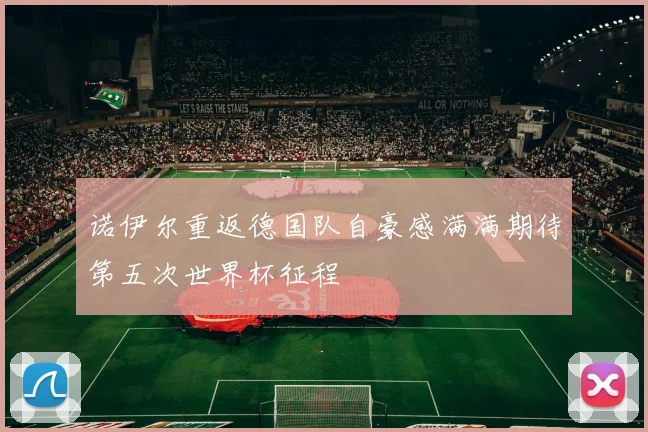 诺伊尔重返德国队自豪感满满期待第五次世界杯征程