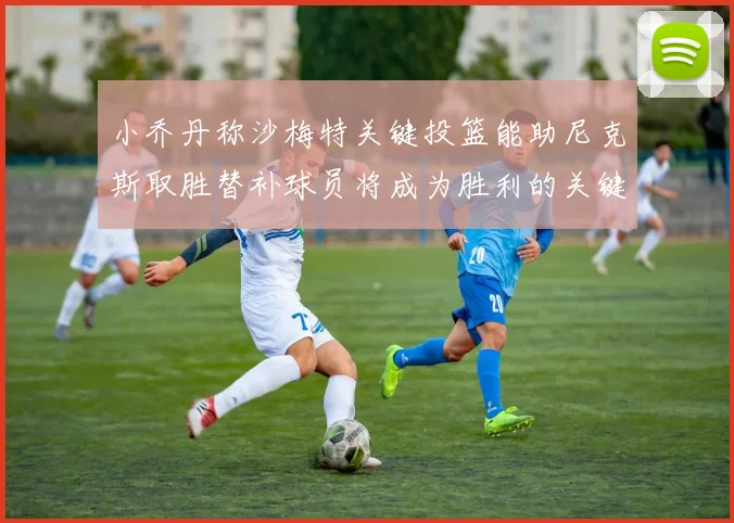 小乔丹称沙梅特关键投篮能助尼克斯取胜替补球员将成为胜利的关键因素