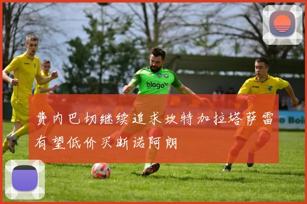 费内巴切继续追求坎特加拉塔萨雷有望低价买断诺阿朗