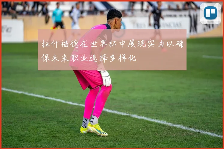 拉什福德在世界杯中展现实力以确保未来职业选择多样化