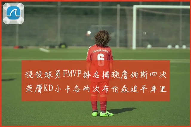 现役球员FMVP排名揭晓詹姆斯四次荣膺KD小卡各两次布伦森追平库里与约基奇