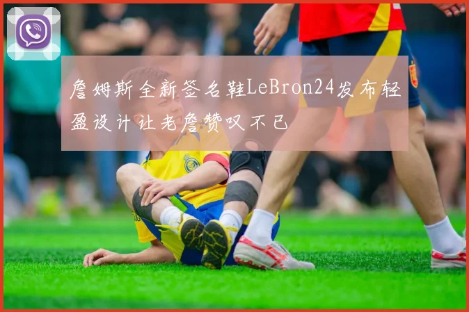 詹姆斯全新签名鞋LeBron24发布轻盈设计让老詹赞叹不已