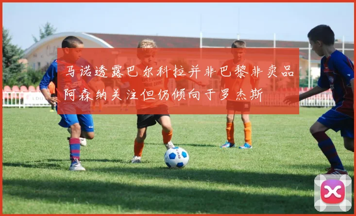 马诺透露巴尔科拉并非巴黎非卖品阿森纳关注但仍倾向于罗杰斯